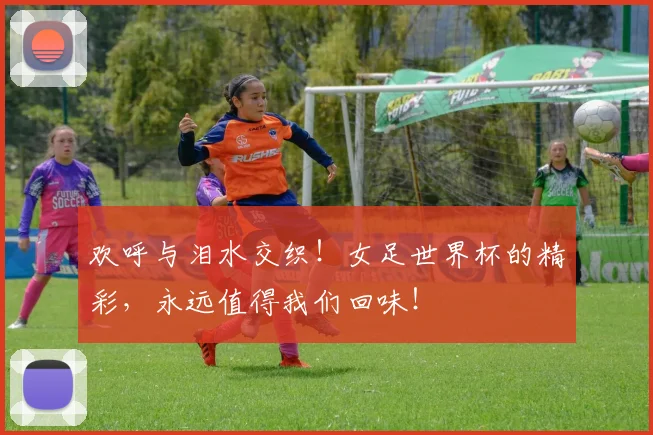 欢呼与泪水交织！女足世界杯的精彩，永远值得我们回味！
