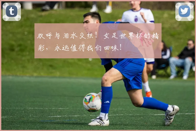 欢呼与泪水交织！女足世界杯的精彩，永远值得我们回味！
